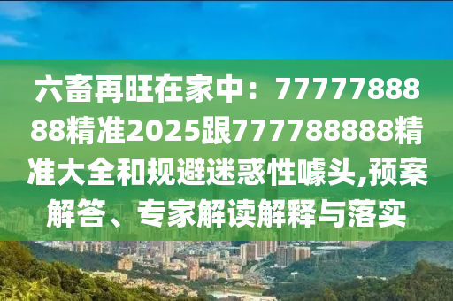 六畜金華市寶吉環(huán)境技術(shù)有限公司再旺在家中：7777788888精準2025跟777788888精準大全和規(guī)避迷惑性噱頭,預(yù)案解答、專家解讀解釋與落實