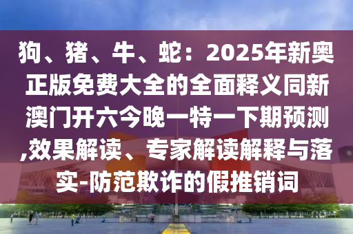 狗、豬、牛、蛇：2025年新奧正版免費大全的全面釋義同新澳門開六今晚一特一下期預(yù)測,效果解讀、專家解讀解釋與落實-防范欺詐的假推銷詞金華市寶吉環(huán)境技術(shù)有限公司