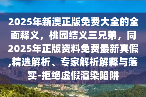 2025年新澳正版免費(fèi)大全的全面釋義，桃園結(jié)義三兄弟，同2025年正版資料免費(fèi)最新真假,精選解析、專(zhuān)家解析解釋與落實(shí)-拒絕虛假渲染陷阱金華市寶吉環(huán)境技術(shù)有限公司