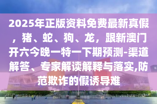 2025年正版資料免費最新真假，豬、蛇、狗、龍，跟新澳門開六今晚一特一下期預測-渠道解答、專家解讀解釋與落實,防范欺詐的假誘導難金華市寶吉環(huán)境技術(shù)有限公司