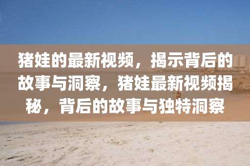 豬娃的最新視頻，揭示背后的故事與洞察，豬娃最新視頻揭秘，背后的故事與獨特洞察金華市寶吉環(huán)境技術有限公司