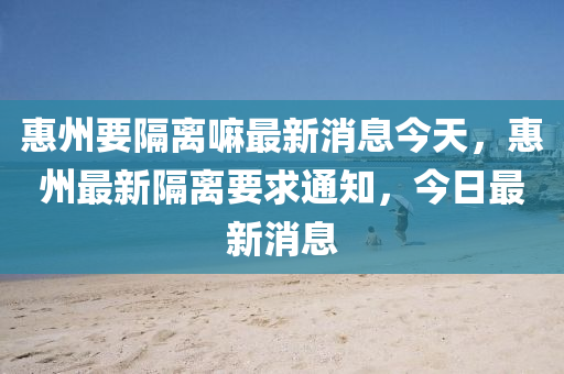 惠州要隔離嘛最新消息今天，惠州最新隔離要求通知，今日最新消息金華市寶吉環(huán)境技術有限公司
