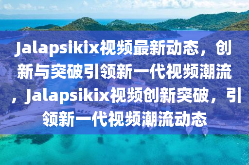 Jalapsikix視頻最新動(dòng)態(tài)，創(chuàng)新與突破引領(lǐng)新一代視頻潮流，Jalapsikix視頻創(chuàng)新突破，引領(lǐng)新一代視頻潮流動(dòng)態(tài)金華市寶吉環(huán)境技術(shù)有限公司