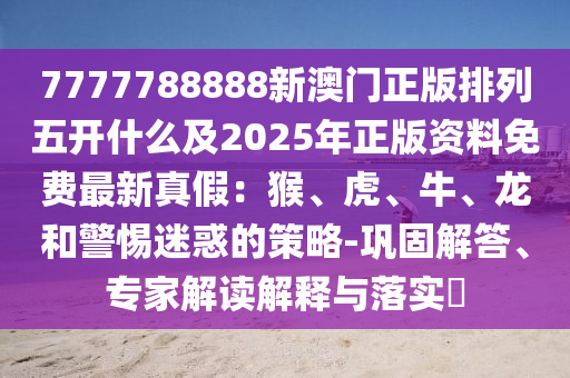 7777788888新澳門正版排列五開什么及2025年正版資料免費最新真假：猴、虎、牛、龍和警惕迷惑的策略-鞏固解答、專家解讀解釋與金華市寶吉環(huán)境技術有限公司落實?