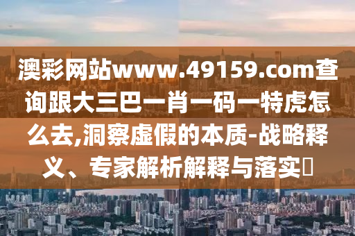 澳彩網(wǎng)站www.49159.соm查詢跟大三巴一肖一碼一特虎怎金華市寶吉環(huán)境技術(shù)有限公司么去,洞察虛假的本質(zhì)-戰(zhàn)略釋義、專家解析解釋與落實(shí)?