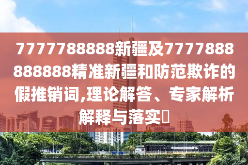7777788888新疆及7777888888888精準(zhǔn)新疆和防范欺詐的假推銷詞,理論解答、專家解析解釋與落實(shí)?金華市寶吉環(huán)境技術(shù)有限公司