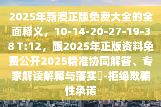 2025年新澳正版免費大全的全面釋義，10-14-20-27-19-38 T:12，跟2025年正版資料免費公開2025精準(zhǔn)協(xié)同解答、專家解讀解釋與落實?-拒絕欺騙性承諾