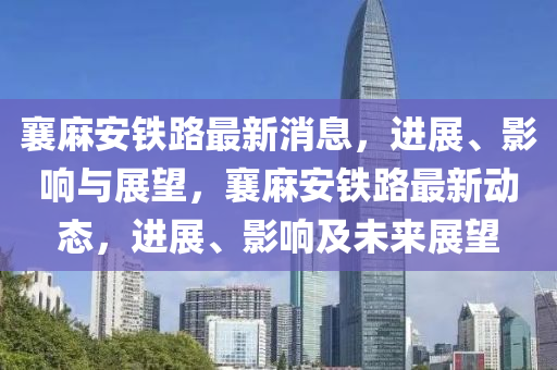 襄麻安鐵路最新消息，進展、影響與展望，襄麻安鐵路最新動態(tài)，進展、影響及未來展望
