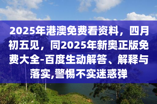 2025年港澳免費(fèi)看資料，四月初五見(jiàn)，同2025年新奧正版免費(fèi)大全-百度生動(dòng)解答、解釋與落實(shí),警惕不實(shí)迷惑彈