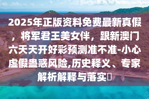 2025年正版資料免費最新真假，將軍君王美女伴，跟新澳門六天天開好彩預(yù)測準(zhǔn)不準(zhǔn)-小心虛假蠱惑風(fēng)險,歷史釋義、專家解析解釋與落實?