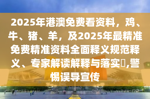2025年港澳免費(fèi)看資料，雞、牛、豬、羊，及2025年最精準(zhǔn)免費(fèi)精準(zhǔn)資料全面釋義規(guī)范釋義、專(zhuān)家解讀解釋與落實(shí)?,警惕誤導(dǎo)宣傳