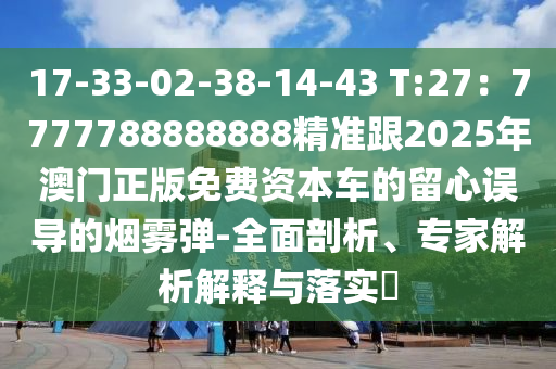 17-33-02-38-14-43 T:27：7777788888888精準跟2025年澳門正版免費資本車的留心誤導(dǎo)的煙霧彈-全面剖析、專家解析解釋與落實?
