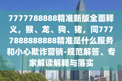 7777788888精準(zhǔn)新版全面釋義，猴、龍、狗、豬，同7777888888888精準(zhǔn)是什么服務(wù)和小心欺詐營(yíng)銷(xiāo)-規(guī)范解答、專(zhuān)家解讀解釋與落實(shí)
