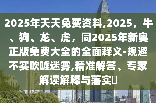 2025年天天免費(fèi)資料,2025，牛、狗、龍、虎，同2025年新奧正版免費(fèi)大全的全面釋義-規(guī)避不實(shí)吹噓迷霧,精準(zhǔn)解答、專(zhuān)家解讀解釋與落實(shí)?