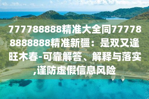 777788888精準大全同777788888888精準新疆：是雙又逢旺木春-可靠解答、解釋與落實,謹防虛假信息風險