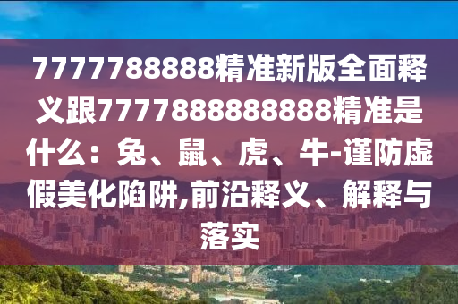 7777788888精準(zhǔn)新版全面釋義跟7777888888888精準(zhǔn)是什么：兔、鼠、虎、牛-謹(jǐn)防虛假美化陷阱,前沿釋義、解釋與落實(shí)
