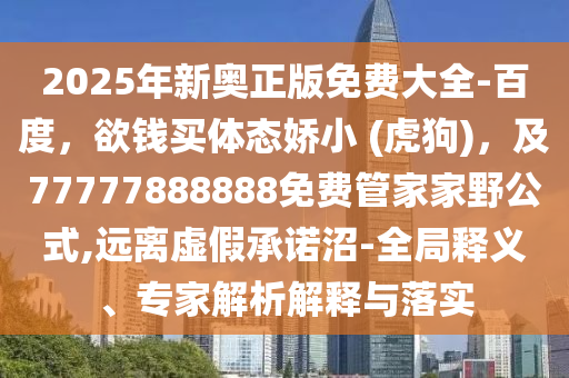 2025年新奧正版免費大全-百度，欲錢買體態(tài)嬌小 (虎狗)，及77777888888免費管家家野公式,遠離虛假承諾沼-全局釋義、專家解析解釋與落實