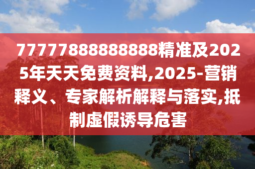 77777888888888精準及2025年天天免費資料,2025-營銷釋義、專家解析解釋與落實,抵制虛假誘導危害