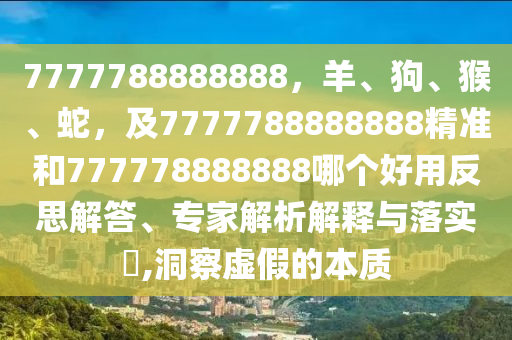 7777788888888，羊、狗、猴、蛇，及7777788888888精準和777778888888哪個好用反思解答、專家解析解釋與落實?,洞察虛假的本質(zhì)