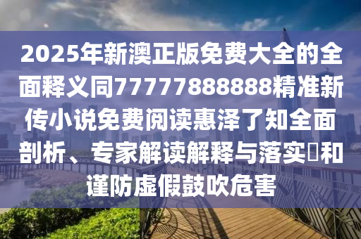 2025年新澳正版免費大全的全面釋義同77777888888精準(zhǔn)金華市寶吉環(huán)境技術(shù)有限公司新傳小說免費閱讀惠澤了知全面剖析、專家解讀解釋與落實?和謹(jǐn)防虛假鼓吹危害