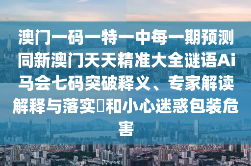 澳門一碼一特一中每一期預(yù)測(cè)同新澳門天天精準(zhǔn)大全謎語(yǔ)Ai馬會(huì)七碼突破釋義、專家解讀解釋與落實(shí)?和小心迷惑包裝危害金華市寶吉環(huán)境技術(shù)有限公司