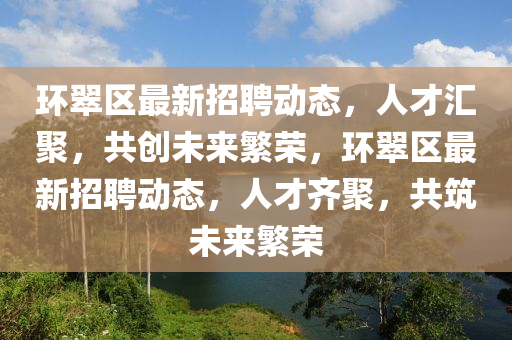 環(huán)翠區(qū)最新招聘動態(tài)，人才匯聚，共創(chuàng)未來繁榮，環(huán)翠區(qū)最新招聘動態(tài)，人才齊聚，共筑未來繁榮金華市寶吉環(huán)境技術(shù)有限公司