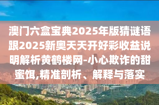 澳門六盒寶典2025年版猜謎語跟2025新奧天天開好彩收益說明解析黃鶴樓網(wǎng)-小心欺詐的甜蜜餌,精準剖析、解釋與落實金華市寶吉環(huán)境技術(shù)有限公司