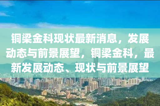 銅梁金科現(xiàn)狀最新消息，發(fā)展動態(tài)與前景展望，銅梁金科，最新發(fā)展動態(tài)、現(xiàn)狀與前景展望金華市寶吉環(huán)境技術(shù)有限公司