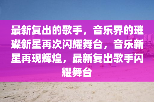最新復(fù)出的歌手，音樂界的璀璨新星再次閃耀舞臺，音樂新星再現(xiàn)輝煌，最新復(fù)出歌手閃耀舞臺金華市寶吉環(huán)境技術(shù)有限公司