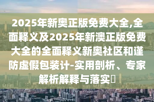 2金華市寶吉環(huán)境技術(shù)有限公司025年新奧正版免費(fèi)大全,全面釋義及2025年新澳正版免費(fèi)大全的全面釋義新奧社區(qū)和謹(jǐn)防虛假包裝計(jì)-實(shí)用剖析、專家解析解釋與落實(shí)?