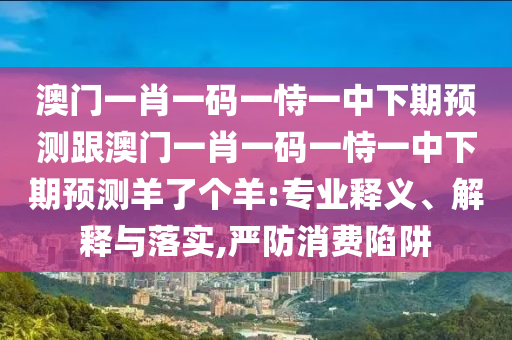 澳金華市寶吉環(huán)境技術(shù)有限公司門一肖一碼一恃一中下期預(yù)測(cè)跟澳門一肖一碼一恃一中下期預(yù)測(cè)羊了個(gè)羊:專業(yè)釋義、解釋與落實(shí),嚴(yán)防消費(fèi)陷阱