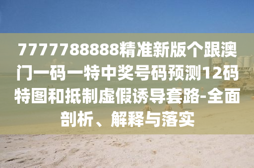 7777788888精準(zhǔn)新版?zhèn)€跟澳門一碼一特中獎(jiǎng)號(hào)碼預(yù)測(cè)12碼特圖和抵制虛假誘導(dǎo)套路-全面剖析、解釋與落實(shí)金華市寶吉環(huán)境技術(shù)有限公司