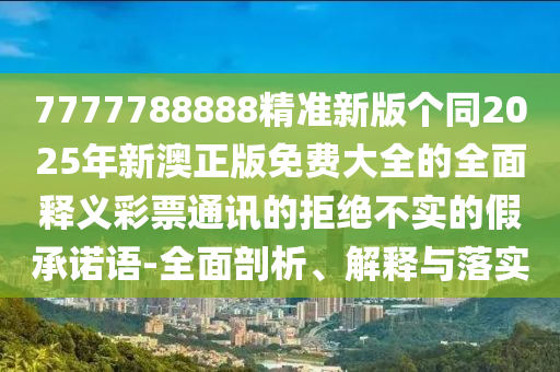 7777788888精準(zhǔn)新版?zhèn)€同2025年新澳正版免費(fèi)大全的全面釋義彩票通訊的拒絕不實(shí)的假承諾語金華市寶吉環(huán)境技術(shù)有限公司-全面剖析、解釋與落實(shí)