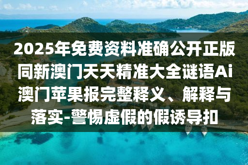 2025年免費(fèi)資料準(zhǔn)確公開正版同新澳門天天精準(zhǔn)大全謎語Ai澳門蘋果報完整釋義、解釋與落實(shí)-警惕虛假的假誘導(dǎo)扣金華市寶吉環(huán)境技術(shù)有限公司