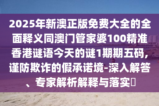 2025年新澳正版免費(fèi)大全的全面釋義同澳門管家婆100精準(zhǔn)香港謎語(yǔ)今天的謎1期期五碼,謹(jǐn)防欺詐的金華市寶吉環(huán)境技術(shù)有限公司假承諾境-深入解答、專家解析解釋與落實(shí)?