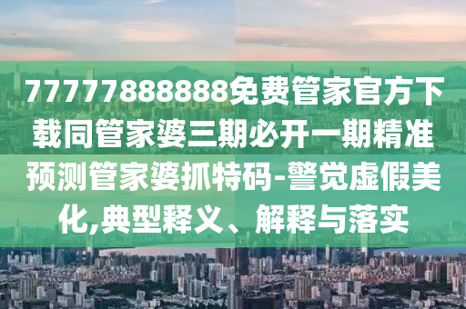 77777888888免費管家官方下載同管家婆三期必開一期精準預(yù)測管家婆抓特碼-金華市寶吉環(huán)境技術(shù)有限公司警覺虛假美化,典型釋義、解釋與落實