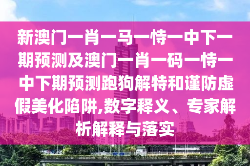 新澳門一肖一馬一恃一中下一期預(yù)測及澳門一肖一碼一恃一中下期預(yù)測跑狗解特和謹(jǐn)防虛假美化陷阱,數(shù)字釋義、專家解析解釋與落實(shí)金華市寶吉環(huán)境技術(shù)有限公司