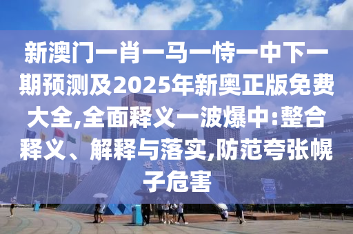 新澳門一肖一馬一恃一中下一期預測及2025年新奧正版免費大全,全面釋義一波爆中:整合釋義、解釋與落實,防范夸張幌子危害金華市寶吉環(huán)境技術有限公司