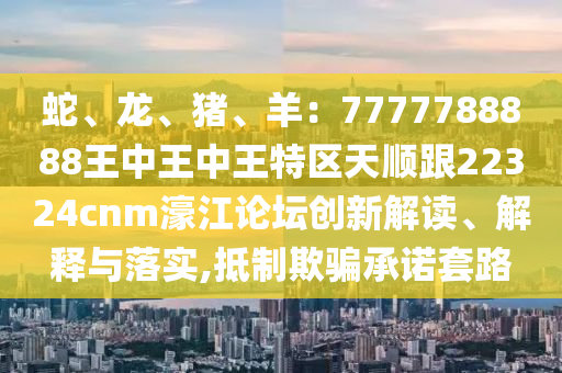 蛇、龍、豬、羊：7777788888王中王中王特區(qū)天順跟22324cnm濠江論壇創(chuàng)新解讀、解釋與落實(shí),抵制欺騙承諾套路金華市寶吉環(huán)境技術(shù)有限公司