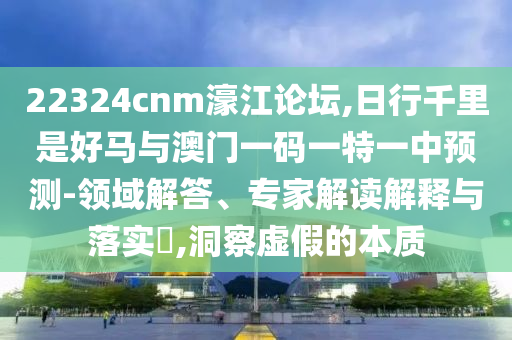 22324cnm濠江論壇,日行千里是好馬與澳門一碼一特一中預(yù)測(cè)-領(lǐng)域解答、專家解讀解釋與落實(shí)?,金華市寶吉環(huán)境技術(shù)有限公司洞察虛假的本質(zhì)