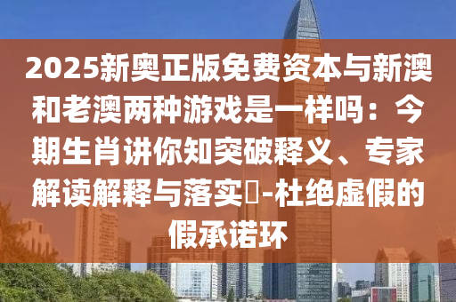 2025新奧正版免費(fèi)資本與新澳和老澳兩種游戲是一樣嗎：今期生肖講你知突破釋義、專家解讀金華市寶吉環(huán)境技術(shù)有限公司解釋與落實(shí)?-杜絕虛假的假承諾環(huán)
