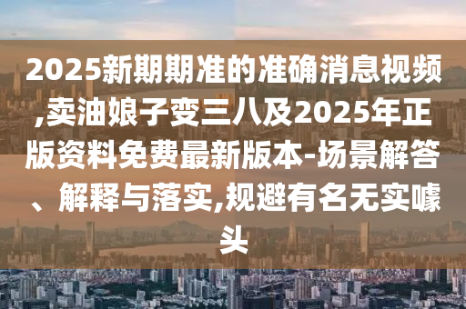 2025新期期準(zhǔn)的準(zhǔn)確消息視頻,賣油娘子變?nèi)鹑A市寶吉環(huán)境技術(shù)有限公司八及2025年正版資料免費(fèi)最新版本-場景解答、解釋與落實(shí),規(guī)避有名無實(shí)噱頭