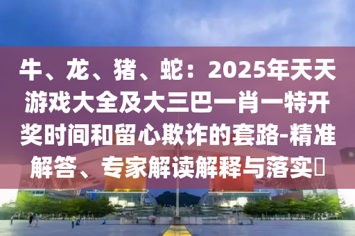 牛、龍、豬、蛇：2金華市寶吉環(huán)境技術(shù)有限公司025年天天游戲大全及大三巴一肖一特開獎(jiǎng)時(shí)間和留心欺詐的套路-精準(zhǔn)解答、專家解讀解釋與落實(shí)?