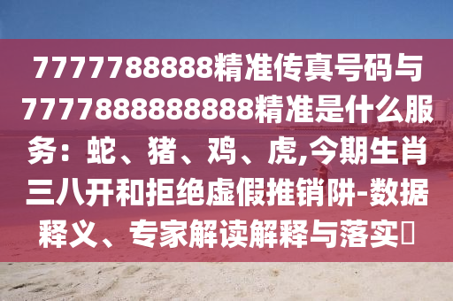 7777788888精準(zhǔn)傳真號碼與7777888888888精準(zhǔn)是什么服務(wù)：蛇、豬、雞、虎,今期生肖三八開和拒絕虛假推銷阱-數(shù)據(jù)釋義、專家解讀解釋與落實(shí)?金華市寶吉環(huán)境技術(shù)有限公司