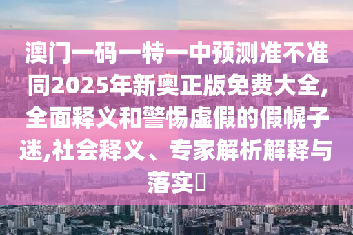 澳門一碼一特一金華市寶吉環(huán)境技術有限公司中預測準不準同2025年新奧正版免費大全,全面釋義和警惕虛假的假幌子迷,社會釋義、專家解析解釋與落實?