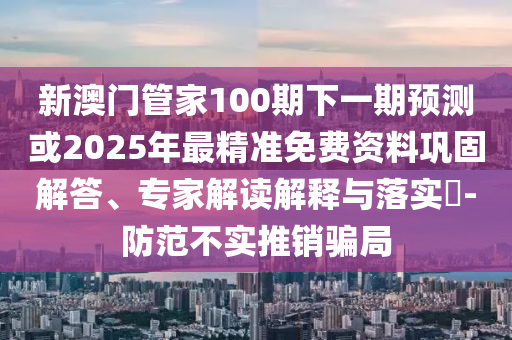 新澳門管家100期下一期預(yù)測(cè)或2025年最精準(zhǔn)免費(fèi)資料鞏固解答、專家解讀解釋與落實(shí)?-防范不實(shí)推銷騙局金華市寶吉環(huán)境技術(shù)有限公司