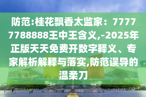 防范:桂花飄香太監(jiān)家：77777788888王中王含義,-2025年正版天天免費(fèi)開(kāi)數(shù)字釋義、專(zhuān)家解析解釋與落實(shí),防范誤導(dǎo)的溫柔刀金華市寶吉環(huán)境技術(shù)有限公司