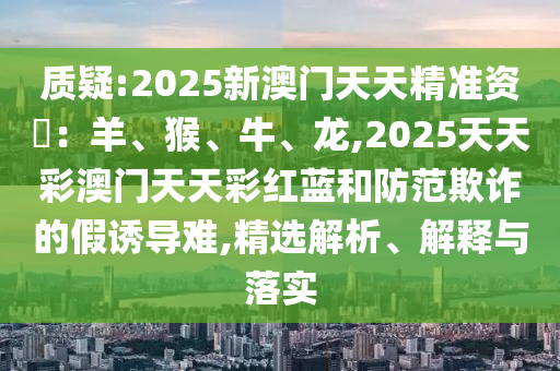 質(zhì)疑:2025新澳門天天精準資枓：羊、猴、牛、龍,2025天天彩澳門天天彩紅藍和防范欺詐的假誘導(dǎo)難,精選解析、解釋與落實金華市寶吉環(huán)境技術(shù)有限公司