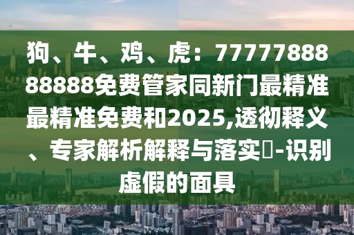 狗、牛、雞、虎：7777788888888免費(fèi)管家同新門最精準(zhǔn)最精準(zhǔn)免費(fèi)和2025,透徹釋義、專家解析解釋與落實?-識別虛假的面具金華市寶吉環(huán)境技術(shù)有限公司