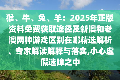 猴、牛、兔、羊：2025年正版資料免費(fèi)獲取途徑及新澳和老澳兩種游戲區(qū)別在哪精選解析、專家解讀解釋與落實(shí),小心虛假迷障之中金華市寶吉環(huán)境技術(shù)有限公司